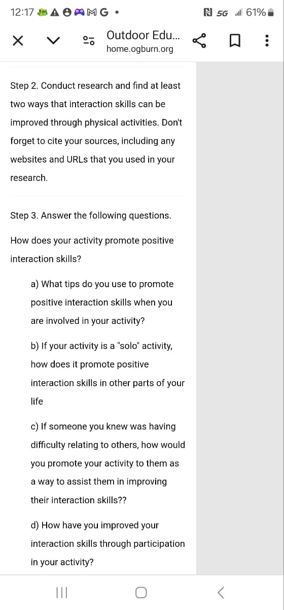 12:17 AMG.
く
Outdoor Edu...
home.ogburn.org
N 5G il 61%
Step 2. Conduct research and find at least
two ways that interaction skills can be
improved through physical activities. Don't
forget to cite your sources, including any
websites and URLs that you used in your
research.
Step 3. Answer the following questions.
How does your activity promote positive
interaction skills?
a) What tips do you use to promote
positive interaction skills when you
are involved in your activity?
b) If your activity is a "solo" activity,
how does it promote positive
interaction skills in other parts of your
life
c) If someone you knew was having
difficulty relating to others, how would
you promote your activity to them as
a way to assist them in improving
their interaction skills??
d) How have you improved your
interaction skills through participation
in your activity?
០