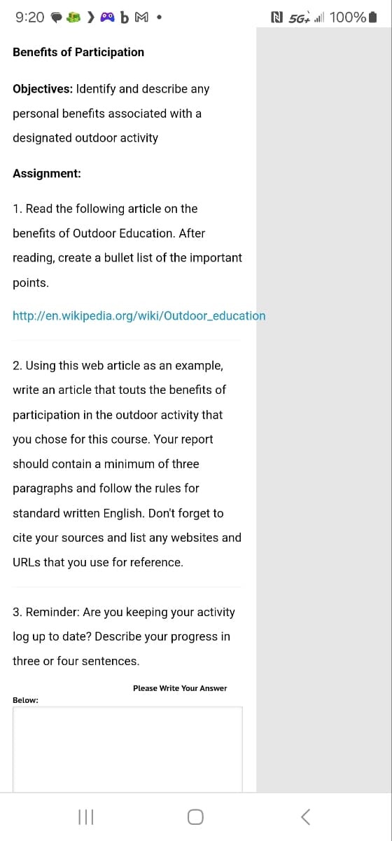 9:20
AbM.
Benefits of Participation
Objectives: Identify and describe any
personal benefits associated with a
designated outdoor activity
Assignment:
1. Read the following article on the
benefits of Outdoor Education. After
reading, create a bullet list of the important
points.
http://en.wikipedia.org/wiki/Outdoor_education
2. Using this web article as an example,
write an article that touts the benefits of
participation in the outdoor activity that
you chose for this course. Your report
should contain a minimum of three
paragraphs and follow the rules for
standard written English. Don't forget to
cite your sources and list any websites and
URLs that you use for reference.
3. Reminder: Are you keeping your activity
log up to date? Describe your progress in
three or four sentences.
Below:
|||
Please Write Your Answer
О
N 5G+ 100%1