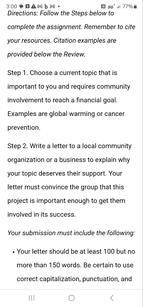 3:00 SAMb M.
N 5G 77%*
Directions: Follow the Steps below to
complete the assignment. Remember to cite
your resources. Citation examples are
provided below the Review.
Step 1. Choose a current topic that is
important to you and requires community
involvement to reach a financial goal.
Examples are global warming or cancer
prevention.
Step 2. Write a letter to a local community
organization or a business to explain why
your topic deserves their support. Your
letter must convince the group that this
project is important enough to get them
involved in its success.
Your submission must include the following:
Your letter should be at least 100 but no
more than 150 words. Be certain to use
correct capitalization, punctuation, and
|||