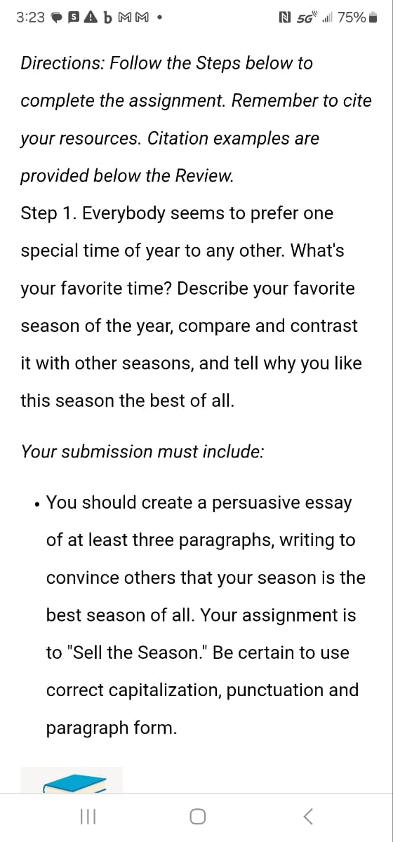 3:23 Ab MM •
N 5G 75%
Directions: Follow the Steps below to
complete the assignment. Remember to cite
your resources. Citation examples are
provided below the Review.
Step 1. Everybody seems to prefer one
special time of year to any other. What's
your favorite time? Describe your favorite
season of the year, compare and contrast
it with other seasons, and tell why you like
this season the best of all.
Your submission must include:
. You should create a persuasive essay
of at least three paragraphs, writing to
convince others that your season is the
best season of all. Your assignment is
to "Sell the Season." Be certain to use
correct capitalization, punctuation and
paragraph form.