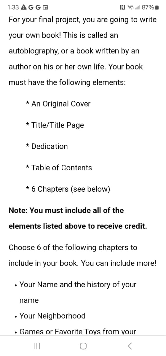 1:33 AG G
N87%■
For your final project, you are going to write
your own book! This is called an
autobiography, or a book written by an
author on his or her own life. Your book
must have the following elements:
* An Original Cover
*Title/Title Page
* Dedication
* Table of Contents
* 6 Chapters (see below)
Note: You must include all of the
elements listed above to receive credit.
Choose 6 of the following chapters to
include in your book. You can include more!
• Your Name and the history of your
•
name
Your Neighborhood
• Games or Favorite Toys from your
|||