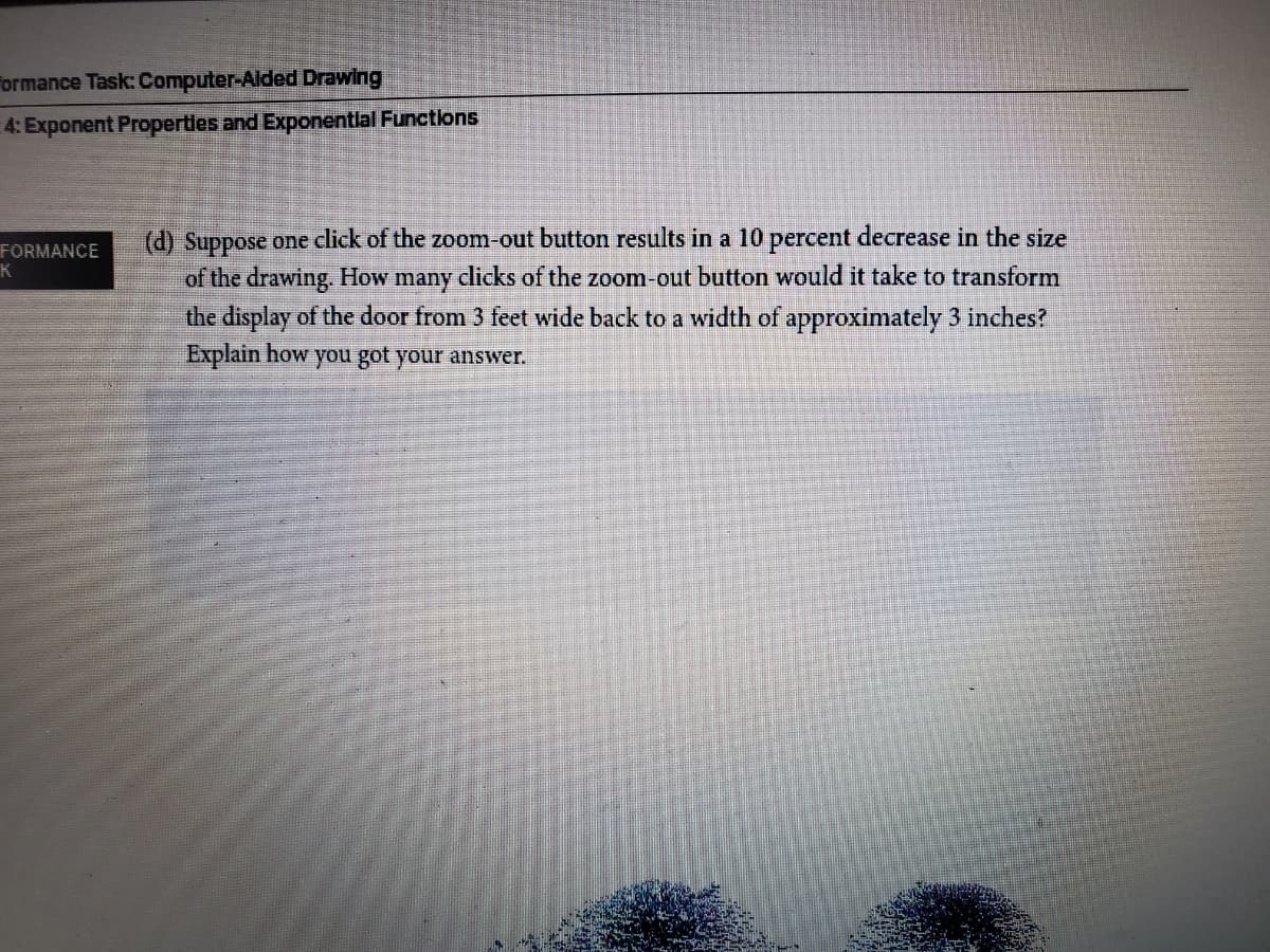 Formance Task: Computer-Aided Drawing
4: Exponent Propertles and Exponentlal Functions
(d) Suppose one click of the zoom-out button results in a 10 percent decrease in the size
FORMANCE
of the drawing. How many clicks of the zoom-out button would it take to transform
the display of the door from 3 feet wide back to a width of approximately 3 inches?
Explain how you got your answer.
