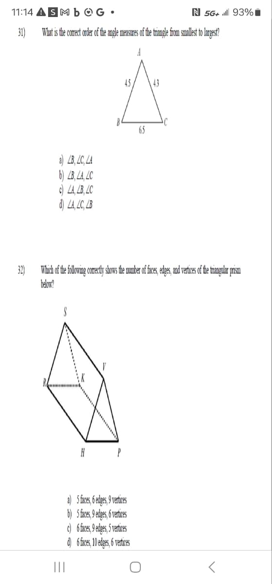 11:14 ASMbOG.
31)
N 5G+. 93%
What is the correct order of the angle measures of the triangle from smallest to largest?
a) LB, LC, LA
b) LB, LA, LC
c) LA, LB, LC
d) LA, LC, LB
A
45
43
65
32)
Which of the following correctly shows the number of faces, edges, and vertices of the triangular prism
below?
H
P
a) 5 faces, 6 edges, 9 vertices
b) 5 faces, 9 edges, 6 vertices
c) 6 faces, 9 edges, 5 vertices
d) 6 faces, 10 edges, 6 vertices
୦