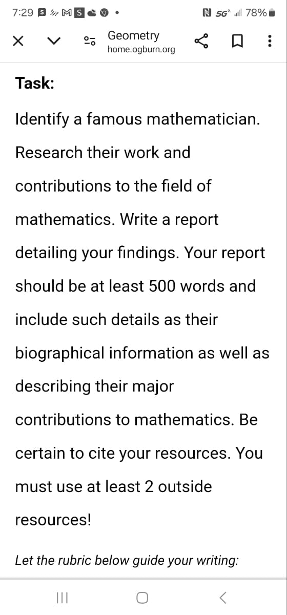 7:29 SM
Task:
Geometry
home.ogburn.org
N 5G 78%
Identify a famous mathematician.
Research their work and
contributions to the field of
mathematics. Write a report
detailing your findings. Your report
should be at least 500 words and
include such details as their
biographical information as well as
describing their major
contributions to mathematics. Be
certain to cite your resources. You
must use at least 2 outside
resources!
Let the rubric below guide your writing:
|||