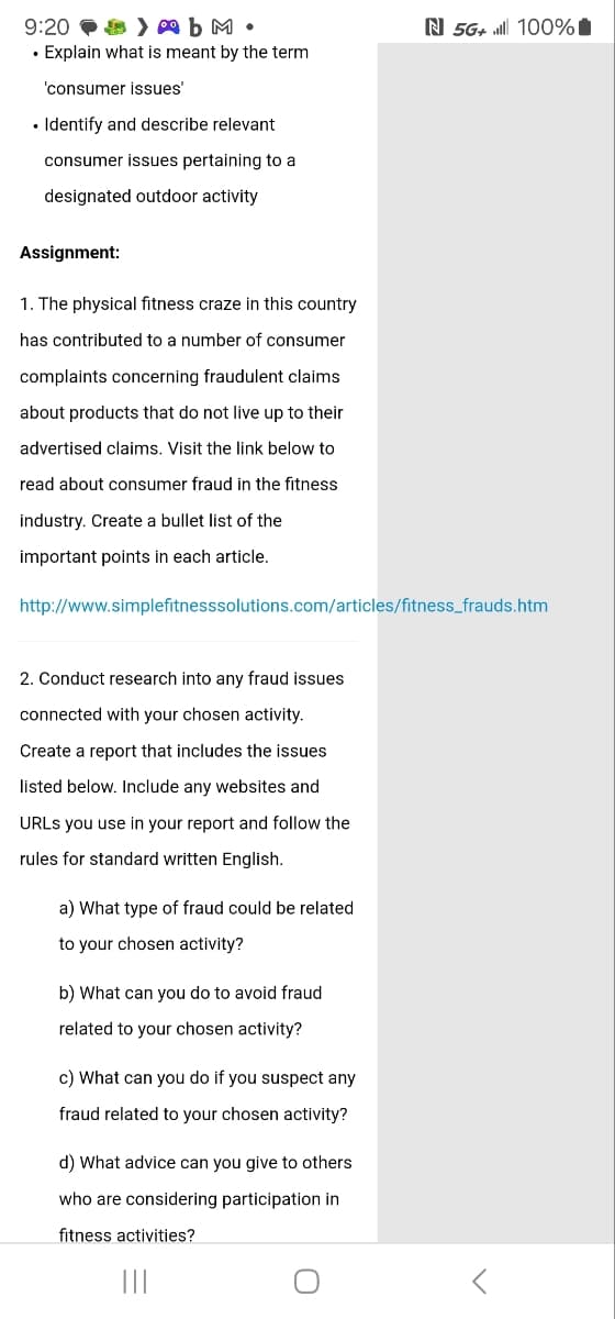 9:20
•
bm.
Explain what is meant by the term
'consumer issues'
Identify and describe relevant
consumer issues pertaining to a
designated outdoor activity
Assignment:
1. The physical fitness craze in this country
has contributed to a number of consumer
complaints concerning fraudulent claims
about products that do not live up to their
advertised claims. Visit the link below to
read about consumer fraud in the fitness
industry. Create a bullet list of the
important points in each article.
N 5G+ 100%|
http://www.simplefitnesssolutions.com/articles/fitness_frauds.htm
2. Conduct research into any fraud issues
connected with your chosen activity.
Create a report that includes the issues
listed below. Include any websites and
URLs you use in your report and follow the
rules for standard written English.
a) What type of fraud could be related
to your chosen activity?
b) What can you do to avoid fraud
related to your chosen activity?
c) What can you do if you suspect any
fraud related to your chosen activity?
d) What advice can you give to others
who are considering participation in
fitness activities?
|||
О