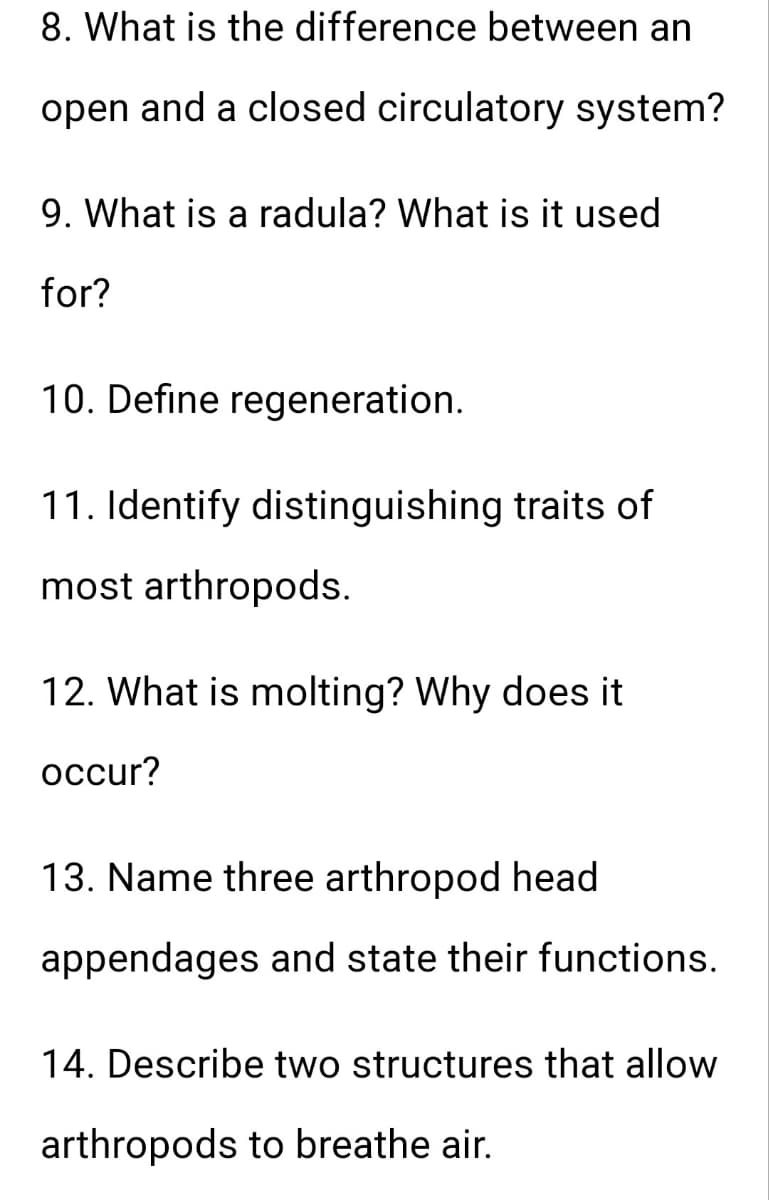 8. What is the difference between an
open and a closed circulatory system?
9. What is a radula? What is it used
for?
10. Define regeneration.
11. Identify distinguishing traits of
most arthropods.
12. What is molting? Why does it
occur?
13. Name three arthropod head
appendages and state their functions.
14. Describe two structures that allow
arthropods to breathe air.