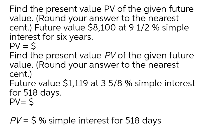 Find the present value PV of the given future
value. (Round your answer to the nearest
cent.) Future value $8,100 at 9 1/2 % simple
interest for six years.
PV = $
Find the present value PV of the given future
value. (Round your answer to the nearest
cent.)
Future value $1,119 at 3 5/8 % simple interest
for 518 days.
PV= $
PV = $ % simple interest for 518 days
