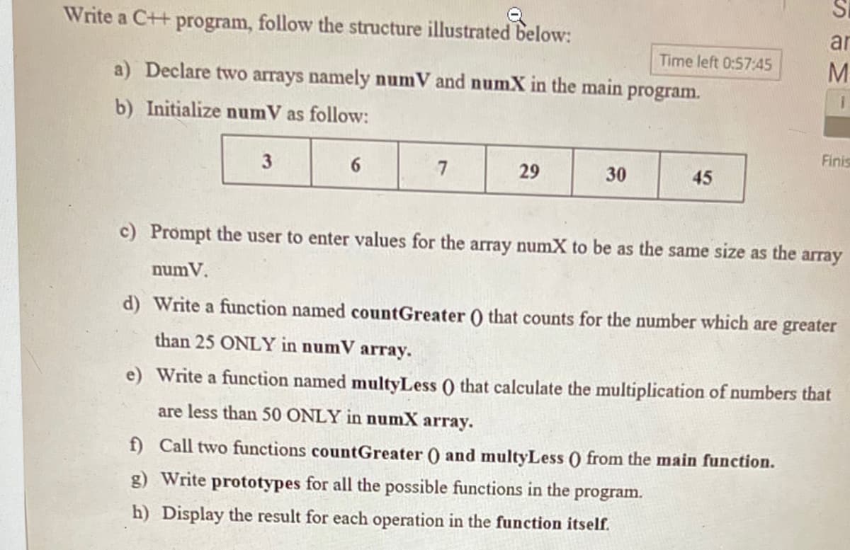 Write a C++ program, follow the structure illustrated below:
ar
Time left 0:57:45
M.
a) Declare two arrays namely numV and numX in the main program.
b) Initialize numV as follow:
Finis
3
6.
7
29
30
45
c) Prompt the user to enter values for the array numX to be as the same size as the array
numV.
d) Write a function named countGreater () that counts for the number which are greater
than 25 ONLY in numV array.
e) Write a function named multyLess () that calculate the multiplication of numbers that
are less than 50 ONLY in numX
array.
f) Call two functions countGreater () and multyLess () from the main function.
g) Write prototypes for all the possible functions in the
program.
h) Display the result for each operation in the function itself.
