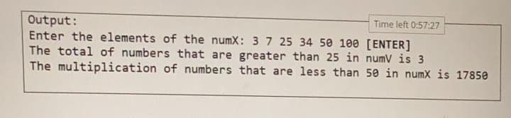 Time left 0:57:27
Output:
Enter the elements of the numX: 37 25 34 50 100 [ENTER]
The total of numbers that are greater than 25 in numV is 3
The multiplication of numbers that are less than 50 in numx is 17850
