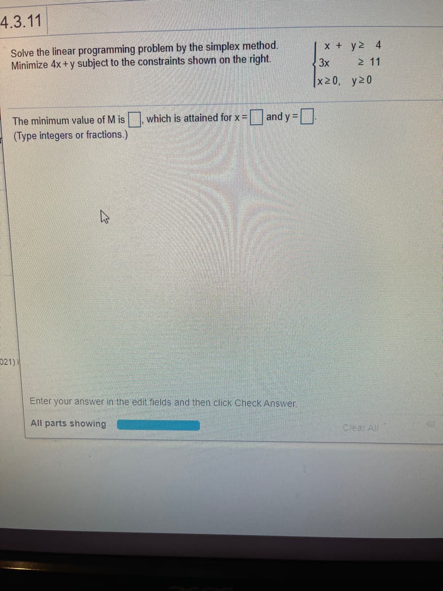 4.3.11
Solve the linear programming problem by the simplex method.
Minimize 4x+y subject to the constraints shown on the right.
x + y2 4
3x
2 11
|x20, y20
which is attained for x =
|and y =
%3D
The minimum value of M is
(Type integers or fractions.)
021)i
Enter your answer in the edit fields and then click Check Answer.
All parts showing
Clear All
