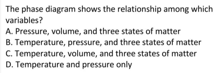 The phase diagram shows the relationship among which
variables?
A. Pressure, volume, and three states of matter
B. Temperature, pressure, and three states of matter
C. Temperature, volume, and three states of matter
D. Temperature and pressure only
