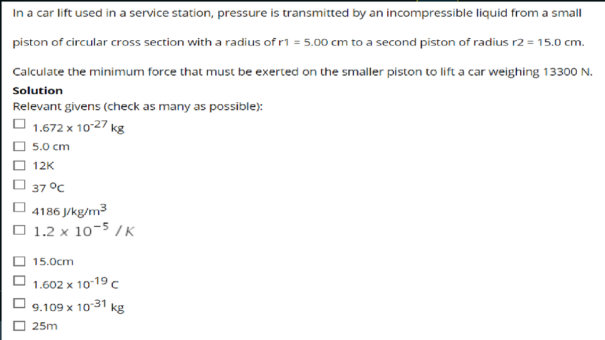 In a car lift used in a service station, pressure is transmitted by an incompressible liquid from a small
piston of circular cross section with a radius of r1
5.00 cm to a second piston of radius r2 = 15.0 cm.
Calculate the minimum force that must be exerted on the smaller piston to lift a car weighing 13300 N.
Solution
Relevant givens (check as many as possible):
1.672 x 10-27
kg
5.0 cm
12K
37 °C
4186 J/kg/m3
O 1.2 x 10-5 /K
15.0cm
1.602 x 10-19 c
9.109 x 10-31
kg
25m
