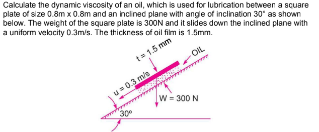 Calculate the dynamic viscosity of an oil, which is used for lubrication between a square
plate of size 0.8m x 0.8m and an inclined plane with angle of inclination 30° as shown
below. The weight of the square plate is 300N and it slides down the inclined plane with
a uniform velocity 0.3m/s. The thickness of oil film is 1.5mm.
OIL
t = 1.5 mm
u = 0.3 m/s
30⁰
PHOT
W = 300 N