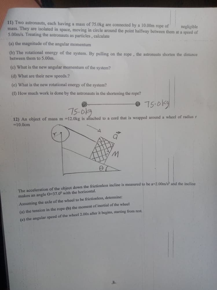 11) Two astronauts, each having a mass of 75.0kg are connected by a 10.00m rope of
mass. They are isolated in space, moving in circle around the point halfway between them at a speed of
5.00m/s. Treating the astronauts as particles, calculate
negligible
(a) the magnitude of the angular momentum
(b) The rotational energy of the system. By pulling on the rope, the astronauts shorten the distance
between them to 5.00m.
(c) What is the new angular momentum of the system?
(d) What are their new speeds.?
(e) What is the new rotational energy of the system?
() How much work is done by the astronauts in the shortening the rope?
75.0kg
75.0k9
12) An object of mass m =12.0kg is attached to a cord that is wrapped around a wheel of radius r
=10.0cm
The acceleration of the object down the frictionless incline is measured to be a-2.00m/s and the incline
makes an angle 0-37.0° with the horizontal.
Assuming the axle of the wheel to be frictionless, determine:
(a) the tension in the rope (b) the moment of inertial of the wheel
(c) the angular speed of the wheel 2.00s after it begins, starting from rest.
