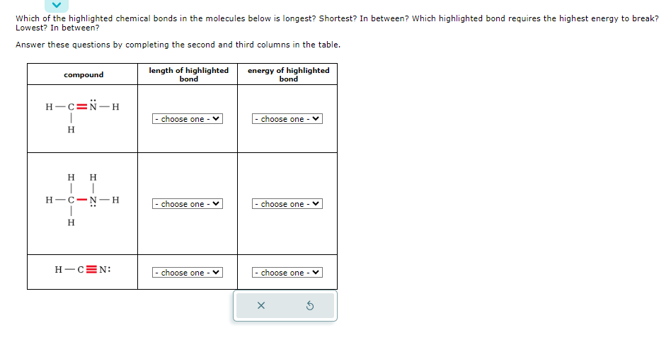 Which of the highlighted chemical bonds in the molecules below is longest? Shortest? In between? Which highlighted bond requires the highest energy to break?
Lowest? In between?
Answer these questions by completing the second and third columns in the table.
compound
H-C=N-H
I
H
H
H
| |
H-C-N-H
I
H
H-CEN:
length of highlighted
bond
choose one
- choose one
- choose one
energy of highlighted
bond
choose one
- choose one - V
- choose one
X
3