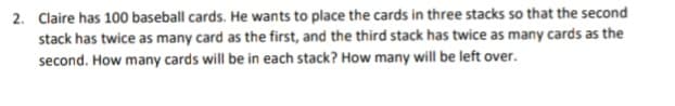 2. Claire has 100 baseball cards. He wants to place the cards in three stacks so that the second
stack has twice as many card as the first, and the third stack has twice as many cards as the
second. How many cards will be in each stack? How many will be left over.