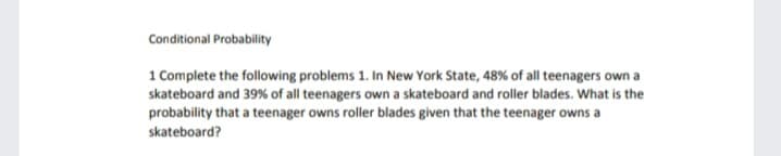 Conditional Probability
1 Complete the following problems 1. In New York State, 48% of all teenagers own a
skateboard and 39% of all teenagers own a skateboard and roller blades. What is the
probability that a teenager owns roller blades given that the teenager owns a
skateboard?