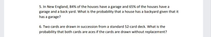 5. In New England, 84% of the houses have a garage and 65% of the houses have a
garage and a back yard. What is the probability that a house has a backyard given that it
has a garage?
6. Two cards are drawn in succession from a standard 52-card deck. What is the
probability that both cards are aces if the cards are drawn without replacement?