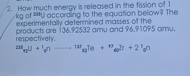 2. How much energy is released in the fission of 1
/kg of 235U according to the equation below? The
experimentally determined masses of the
products are 136.92532 amu and 96.91095 amu,
respectively.
23592U +¹on
13752Te +9740Zr +2¹on
-