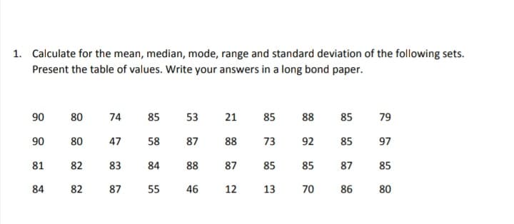 1. Calculate for the mean, median, mode, range and standard deviation of the following sets.
Present the table of values. Write your answers in a long bond paper.
90
90
81
84
80
74
47
82 83
87
80
82
85
58
84
55
53
87
88
46
88
73
92
87 85 85
13
70
21
88
85
12
85
85
87
86
79
97
85
80