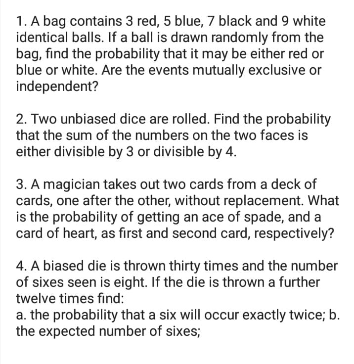 1. A bag contains 3 red, 5 blue, 7 black and 9 white
identical balls. If a ball is drawn randomly from the
bag, find the probability that it may be either red or
blue or white. Are the events mutually exclusive or
independent?
2. Two unbiased dice are rolled. Find the probability
that the sum of the numbers on the two faces is
either divisible by 3 or divisible by 4.
3. A magician takes out two cards from a deck of
cards, one after the other, without replacement. What
is the probability of getting an ace of spade, and a
card of heart, as first and second card, respectively?
4. A biased die is thrown thirty times and the number
of sixes seen is eight. If the die is thrown a further
twelve times find:
a. the probability that a six will occur exactly twice; b.
the expected number of sixes;