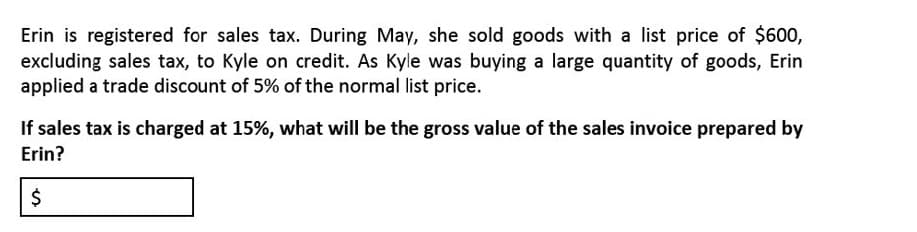 Erin is registered for sales tax. During May, she sold goods with a list price of $600,
excluding sales tax, to Kyle on credit. As Kyle was buying a large quantity of goods, Erin
applied a trade discount of 5% of the normal list price.
If sales tax is charged at 15%, what will be the gross value of the sales invoice prepared by
Erin?
%24
