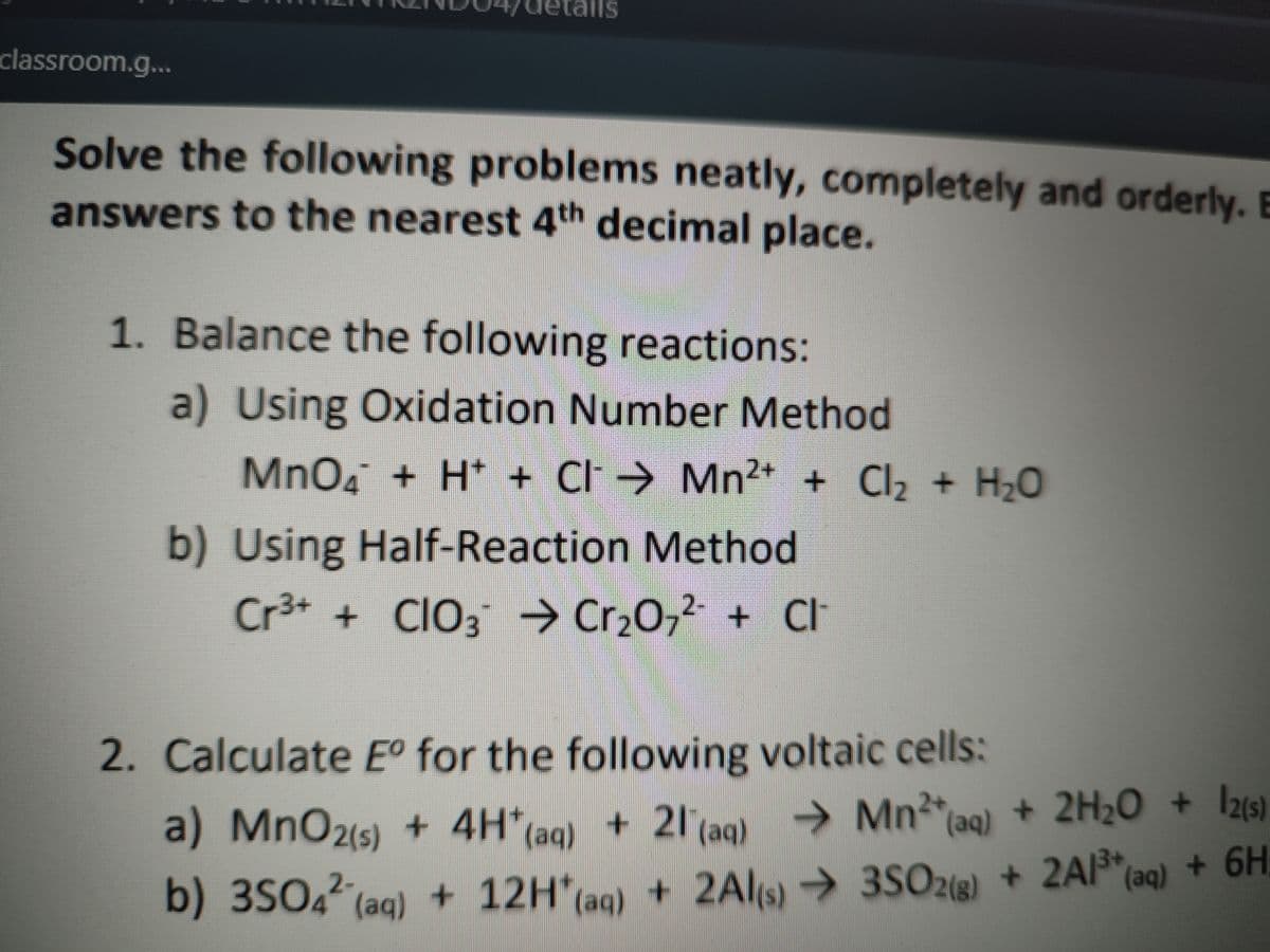 ails
classroom.g...
Solve the following problems neatly, completely and orderly. E
answers to the nearest 4th decimal place.
1. Balance the following reactions:
a) Using Oxidation Number Method
MnO. + H* + CI >
Mn2+ + Cl2 + H20
b) Using Half-Reaction Method
Cr3+ + CIO3 → Cr,0, + CI
2. Calculate E° for the following voltaic cells:
a) MnO2(s) + 4H (aq) + 21(aq)
2Al(s)
Mn2 ag) + 2H2O + Iz(s)
+ 2A13+
+ 6H:
b) 3S04 (aq) + 12H(ag) + 2Al → 3SO28) + 2Al*(aq) + 6H
(aq)
