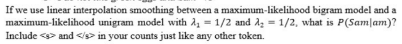 If we use linear interpolation smoothing between a maximum-likelihood bigram model and a
maximum-likelihood unigram model with 11 = 1/2 and 12 = 1/2, what is P(Sam|am)?
Include <s> and </s> in your counts just like any other token.
