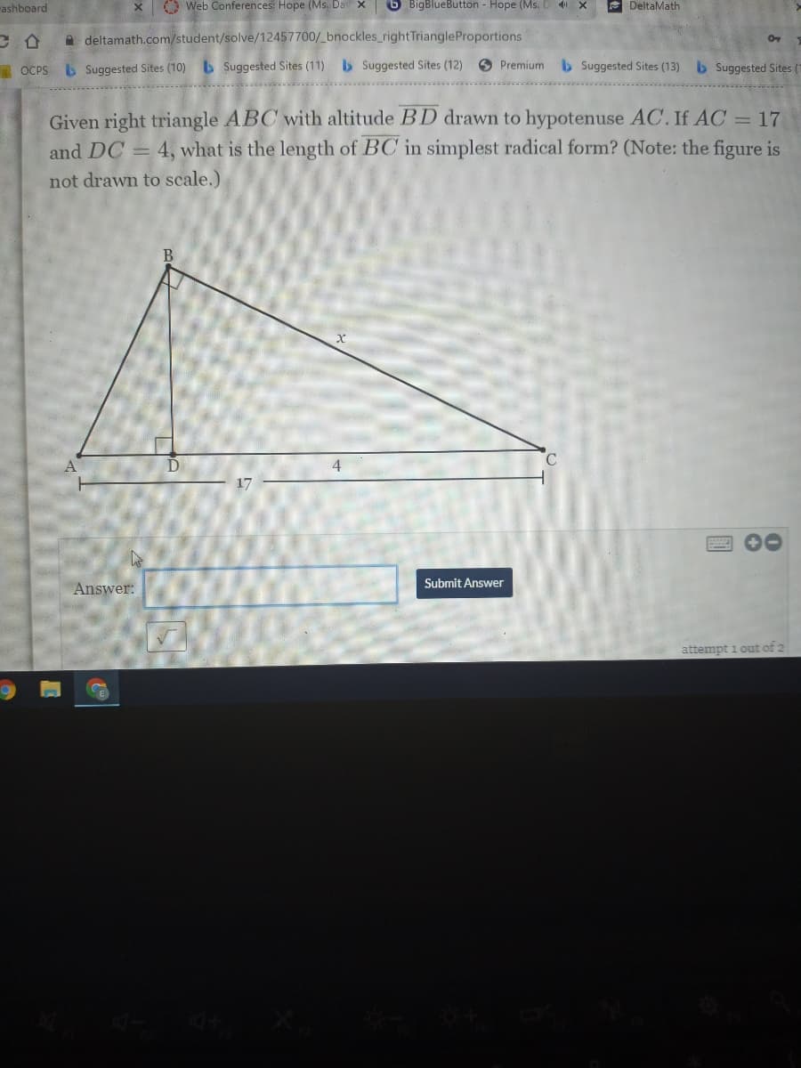ashboard
O Web Conferences: Hope (Ms. Da
6 BigBlueButton - Hope (Ms. D 4 X
E DeltaMath
A deltamath.com/student/solve/12457700/ bnockles_rightTriangleProportions
I OCPS L Suggested Sites (10) b Suggested Sites (11) b Suggested Sites (12)
O Premium b Suggested Sites (13) b Suggested Sites (1
Given right triangle ABC with altitude BD drawn to hypotenuse AC. If AC = 17
and DC = 4, what is the length of BC in simplest radical form? (Note: the figure is
not drawn to scale.)
B.
D
17
00
Submit Answer
Answer:
attempt i out of 2
