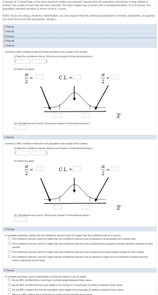 A sample of 13 small bags of the same brand of candies was selected. Assume that the population distribution of bag weights is
normal. The weight of each bag was then recorded. The mean weight was 3 ounces with a standard deviation of 0.15 ounces. The
population standard deviation is known to be 0.1 ounce.
NOTE: If you are using a Student's t-distribution, you may assume that the underlying population is normally distributed. (In general,
you must first prove that assumption, though.)
O Part (a)
O Part (b)
O Part (c)
O Part (d)
O Part (e)
Construct a 90% confidence interval for the population mean weight of the candies.
(1) State the confidence interval. (Round your answers to three decimal places.)
(i) Sketch the graph.
C.L. =l
(ii) Calculate the error bound. (Round your answer to three decimal places.)
O Part (f)
Construct a 98% confidence interval for the population mean weight of the candies.
(0) State the confidence interval. (Round your answers to three decimal places.)
(ii) Sketch the graph.
a
C.L. =
2
(i) Calculate the error bound. (Round your answer to three decimal places.)
O Part (g)
In complete sentences, explain why the confidence interval in part (f) is larger than the confidence interval in part (e).
O The confidence interval in part (f) is larger than the confidence interval in part (e) because a small sample size is being used.
O The confidence interval in part (f) is larger than the confidence interval in part (e) because the population standard deviation changes for each
sample.
O The confidence interval in part (f) is larger than the confidence interval in part (e) because the mean weight changes for each sample.
O The confidence interval in part (f) is larger than the confidence interval in part (e) because a larger level of confidence increases the error
bound, making the interval larger.
O Part (h)
In complete sentences, give an interpretation of what the interval in part (f) means.
O We are 98% confident that a small bag of candies weighs between these values.
O we are 98% confident that the mean weight of the sample of 13 small bags
candies is between these values.
O We are 98% confident that the true population mean weight of all small bags of candies is between these values.
O There is a 98% chance that a small hag of candies weinhs hetween these values
