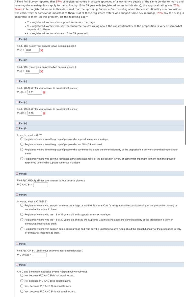 A Field Poll Survey reported that 57% of registered voters in a state approved of allowing two people of the same gender to marry and
have regular marriage laws apply to them. Among 18 to 39 year olds (registered voters in this state), the approval rating was 73%.
Seven in ten registered voters in this state said that the upcoming Supreme Court's ruling about the constitutionality of a proposition
was either very or somewhat important to them. Out of those registered voters who support same-sex marriage, 75% say the ruling is
important to them. In this problem, let the following apply.
•C = registered voters who support same-sex marriage
•B = registered voters who say the Supreme Court's ruling about the constitutionality of the proposition is very or somewhat
important to them
•A = registered voters who are 18 to 39 years old.
O Part (a)
Find P(C). (Enter your answer to two decimal places.)
P(C) = 0.67
O Part (b)
Find P(B). (Enter your answer to two decimal places.)
P(B) = 0.6
O Part (c)
Find P(CJA). (Enter your answer to two decimal places.)
P(C|A) = 0.71
O Part (d)
Find P(B|C). (Enter your answer to two decimal places.)
P(B|C) = 0.78
O Part (e)
O Part (1)
In words, what is BIC?
O Registered voters from the group of people who support same-sex marriage.
O Registered voters from the group of people who are 18 to 39 years old.
O Registered voters from the group of people who say the ruling about the constitutionality of the proposition is very or somewhat important to
them.
O Registered voters who say the ruling about the constitutionality of the proposition is very or somewhat important to them from the group of
registered voters who support same-sex marriage.
O Part (g)
Find P(C AND B). (Enter your answer to four decimal places.)
P(C AND B) =|
O Part (h)
In words, what is C AND B?
O Registered voters who support same-sex marriage or say the Supreme Court's ruling about the constitutionality of the proposition is very or
somewhat important to them.
O Registered voters who are 18 to 39 years old and support same-sex marriage.
O Registered voters who are 18 to 39 years old and say the Supreme Court's ruling about the constitutionality of the proposition is very or
somewhat important to them.
O Registered voters who support same-sex marriage and who say the Supreme Court's ruling about the constitutionality of the proposition is very
or somewhat important to them.
O Part (i)
Find P(C OR B). (Enter your answer to four decimal places.)
P(C OR B) =
O Part ()
Are C and B mutually exclusive events? Explain why or why not.
O No, because P(C AND B) is not equal to zero.
O No, because P(C AND B) is equal to zero.
O Yes, because P(C AND B) is equal to zero.
O Yes, because P(C AND B) is not equal to zero.
