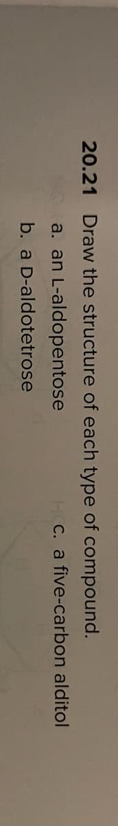 20.21 Draw the structure of each type of compound.
a. an L-aldopentose
HC. a five-carbon alditol
b. a D-aldotetrose
