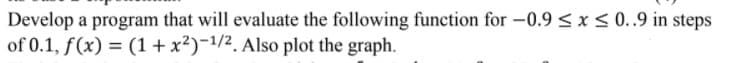 Develop a program that will evaluate the following function for -0.9 < x< 0..9 in steps
of 0.1, f(x) = (1+ x²)-1/2. Also plot the graph.
