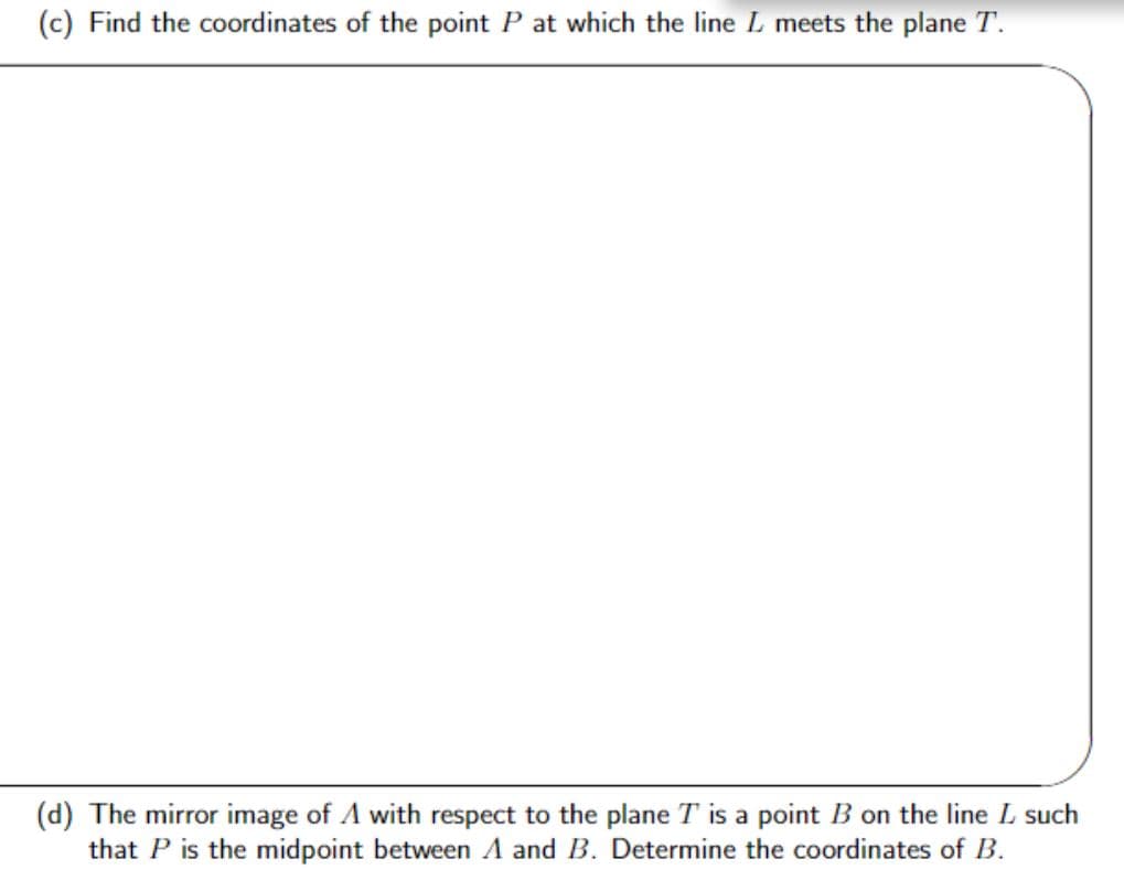 (c) Find the coordinates of the point P at which the line I meets the plane T.
(d) The mirror image of A with respect to the plane T is a point B on the line L such
that P is the midpoint between A and B. Determine the coordinates of B.