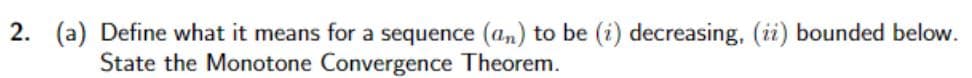 2. (a) Define what it means for a sequence (an) to be (i) decreasing, (ii) bounded below.
State the Monotone Convergence Theorem.