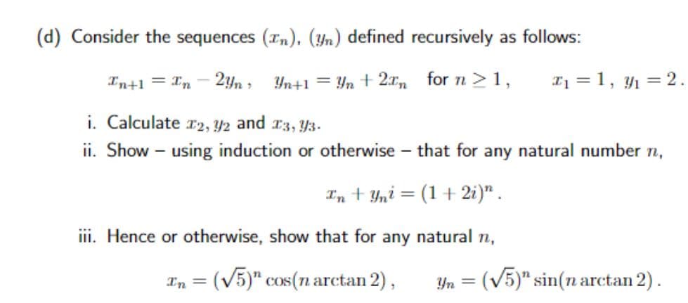 (d) Consider the sequences (In), (n) defined recursively as follows:
In+1 = In
2yn
Yn+1 = Yn + 2x for n ≥1,
₁ = 1, 12.
i. Calculate 12, y2 and 13, Y3-
ii. Show - using induction or otherwise - that for any natural number n,
In+Yni = (1+2i)".
iii. Hence or otherwise, show that for
any natural n,
Zn = (V5)” cos(narctan2),
n = (V5)” sin(n arctan2).