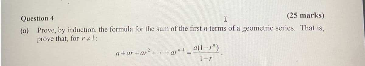 Question 4
I
(25 marks)
(a) Prove, by induction, the formula for the sum of the first n terms of a geometric series. That is,
prove that, for r#1:
a+ar+ar²+...+ar"-1 =
a(1-r")
1-r