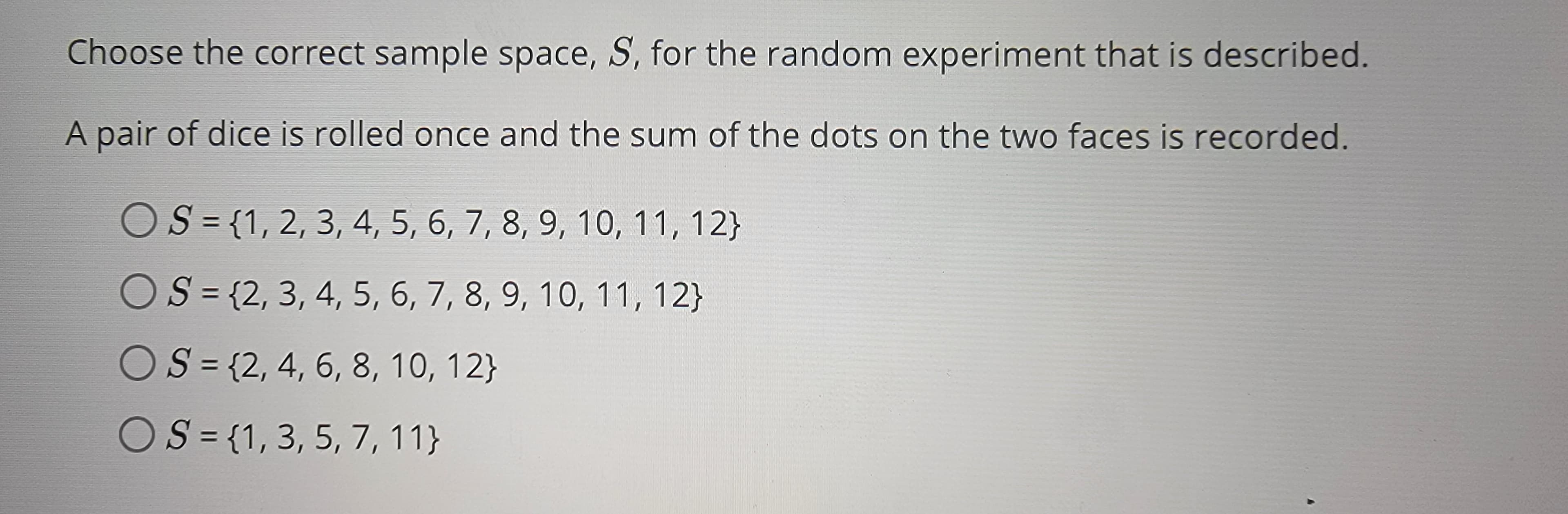 Choose the correct sample space, S, for the random experiment that is described.
A pair of dice is rolled once and the sum of the dots on the two faces is recorded.
S = {1, 2, 3, 4, 5, 6, 7, 8, 9, 10, 11, 12}
OS = {2, 3, 4, 5, 6, 7, 8, 9, 10, 11, 12}
OS = {2, 4, 6, 8, 10, 12}
OS={1, 3, 5, 7, 11}