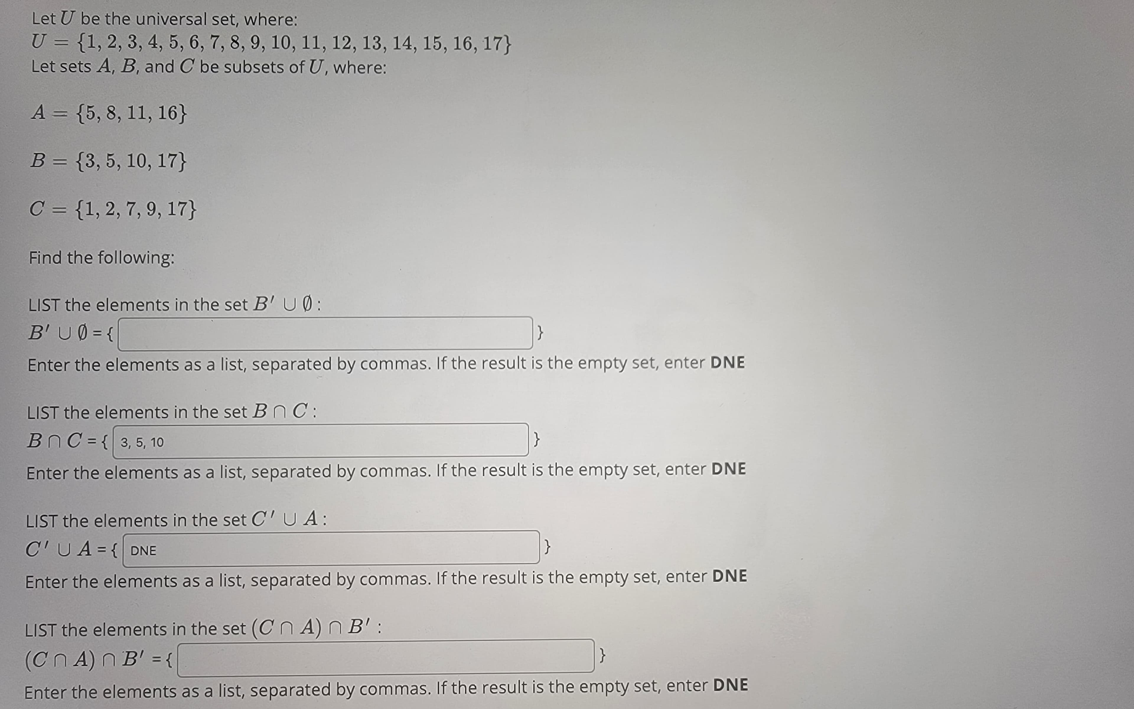 Let U be the universal set, where:
U = {1, 2, 3, 4, 5, 6, 7, 8, 9, 10, 11, 12, 13, 14, 15, 16, 17}
Let sets A, B, and C be subsets of U, where:
A = {5, 8, 11, 16}
B = {3, 5, 10, 17}
C = {1, 2, 7, 9, 17}
Find the following:
LIST the elements in the set B' UØ:
B'U0 = {
Enter the elements as a list, separated by commas. If the result is the empty set, enter DNE
LIST the elements in the set Bn C:
BnC={ 3, 5, 10
Enter the elements as a list, separated by commas. If the result is the empty set, enter DNE
LIST the elements in the set C'UA:
C'UA={DNE
}
Enter the elements as a list, separated by commas. If the result is the empty set, enter DNE
LIST the elements in the set (CnA) n B':
(CnA) n B' = {
Enter the elements as a list, separated by commas. If the result is the empty set, enter DNE