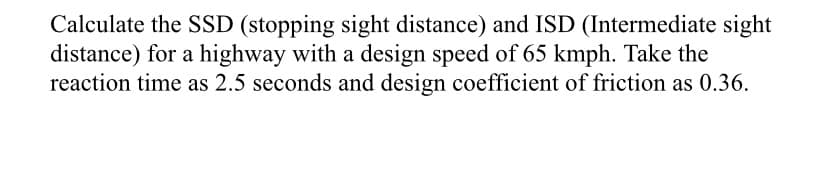 Calculate the SSD (stopping sight distance) and ISD (Intermediate sight
distance) for a highway with a design speed of 65 kmph. Take the
reaction time as 2.5 seconds and design coefficient of friction as 0.36.