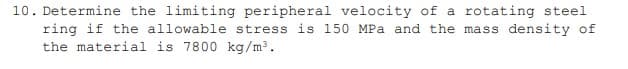 10. Determine the limiting peripheral velocity of a rotating steel
ring if the allowable stress is 150 MPa and the mass density of
the material is 7800 kg/m³.