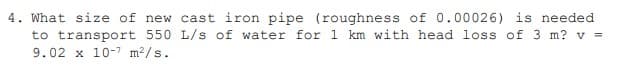 4. What size of new cast iron pipe (roughness of 0.00026) is needed.
to transport 550 L/s of water for 1 km with head loss of 3 m? v=
9.02 x 10-7 m²/s.