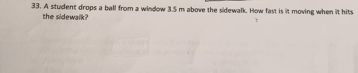 33. A student drops a ball from a window 3.5 m above the sidewalk. How fast is it moving when it hits
the sidewalk?
