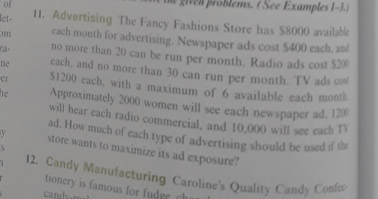 problems. (See Examples 1-3)
of
11. Advertising The Fancy Fashions Store has $8000 available
each month for advertising. Newspaper ads cost $400 each, and
no more than 20 can be run per month. Radio ads cost S20
each, and no more than 30 can run per month. TV ads cost
$1200 each, with a maximum of 6 available each month
Approximately 2000 women will see each newspaper ad, 1200
will hear each radio commercial, and 10,000 will see cach TV
ad. How much of each type of advertising should be used if the
let-
m
2a-
ne
er
he
y
store wants to maximize its ad exposure?
12. Candy Manufacturing Caroline's Quality Candy Confe
tionery is famous for fudge cho
candy
