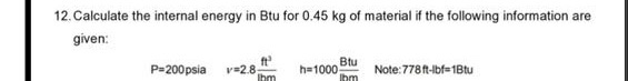 12. Calculate the internal energy in Btu for 0.45 kg of material if the following information are
given:
P=200psia v=2.8
ft
h=1000
Ibm
Btu
Note:778t-bf= 1Btu
Ihm
