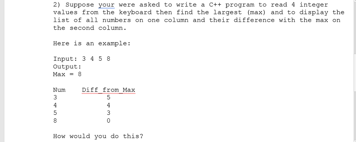 2) Suppose your were asked to write a C++ program to read 4 integer
values from the keyboard then find the largest (max) and to display the
list of all numbers on one column and their difference with the max on
the second column.
Here is an example:
Input: 3 4 5 8
Output:
Мах %3
8
Num
Diff from Max
5
4
4
3
8
How would you do this?
