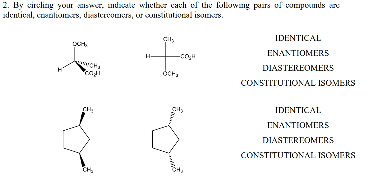 2. By circling your answer, indicate whether each of the following pairs of compounds are
identical, enantiomers, diastereomers, or constitutional isomers.
H
OCH 3
||||| CH3
CO₂H
CH 3
CH3
H
CH3
OCH 3
CO2H
CH3
CH3
IDENTICAL
ENANTIOMERS
DIASTEREOMERS
CONSTITUTIONAL ISOMERS
IDENTICAL
ENANTIOMERS
DIASTEREOMERS
CONSTITUTIONAL ISOMERS