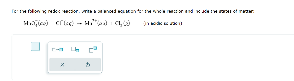 For the following redox reaction, write a balanced equation for the whole reaction and include the states of matter:
MnO (aq) + Cl(aq) → Mn² (aq) + Cl₂ (g)
(in acidic solution)
ローロ