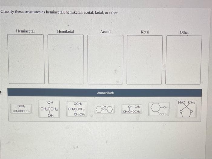 Classify these structures as hemiacetal, hemiketal, acetal, ketal, or other.
Hemiacetal
OCH₂
CHICHOCH
Hemiketal
OH
CH3CCH3
OH
Acetal
CH₂CH₂
Answer Bank
CHCOCHSCHICHOCH
Ketal
Q
OH
OCH,
Other
HỌC CHI
O