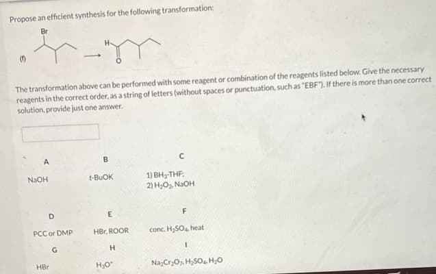 Propose an efficient synthesis for the following transformation:
Br
+-m
The transformation above can be performed with some reagent or combination of the reagents listed below. Give the necessary
reagents in the correct order, as a string of letters (without spaces or punctuation, such as "EBF"). If there is more than one correct
solution, provide just one answer.
A
NaOH
D
PCC or DMP
HBr
G
B
t-BUOK
E
HBr, ROOR
H
H₂O*
C
1) BH-THF;
2) H₂O₂, NaOH
F
conc. H₂SO4, heat
1
Na₂Cr₂O7 H₂SO4 H₂O